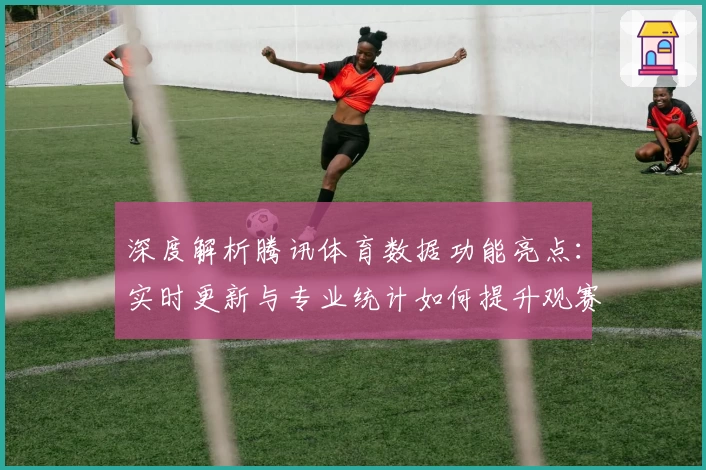 深度解析腾讯体育数据功能亮点：实时更新与专业统计如何提升观赛体验