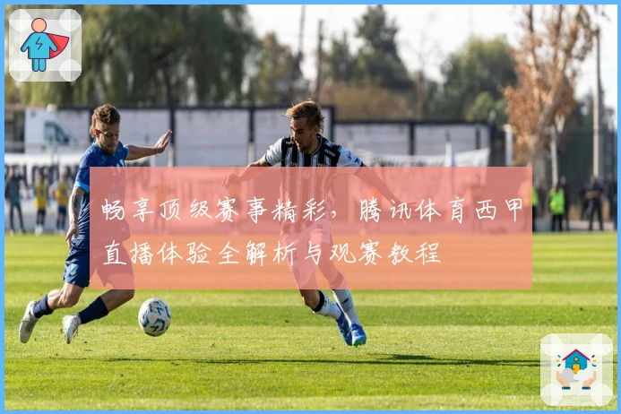 畅享顶级赛事精彩，腾讯体育西甲直播体验全解析与观赛教程