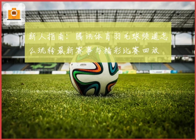 新人指南：腾讯体育羽毛球频道怎么玩转最新赛事与精彩比赛回放