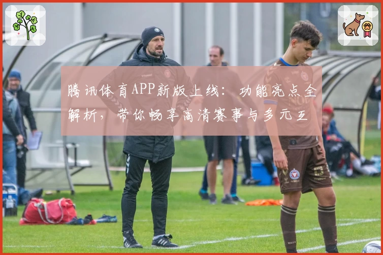 腾讯体育APP新版上线：功能亮点全解析，带你畅享高清赛事与多元互动体验