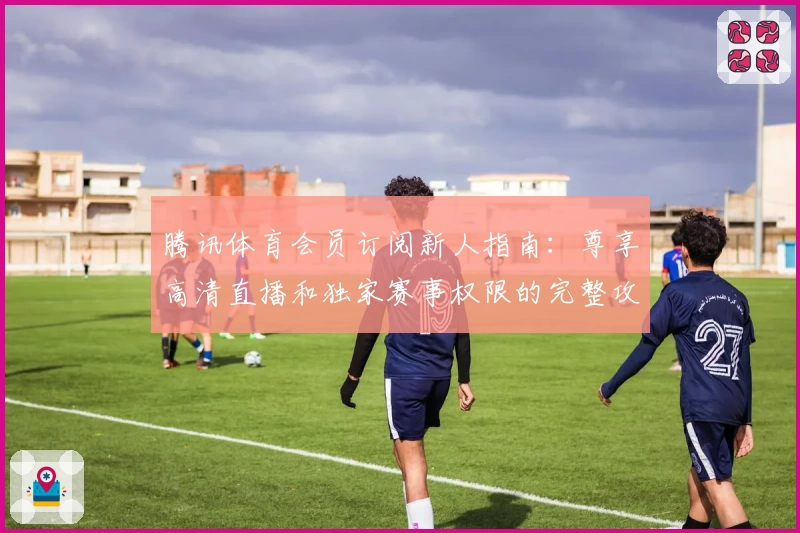 腾讯体育会员订阅新人指南：尊享高清直播和独家赛事权限的完整攻略