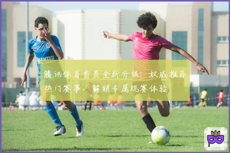 腾讯体育首页全新升级：权威推荐热门赛事，解锁专属观赛体验
