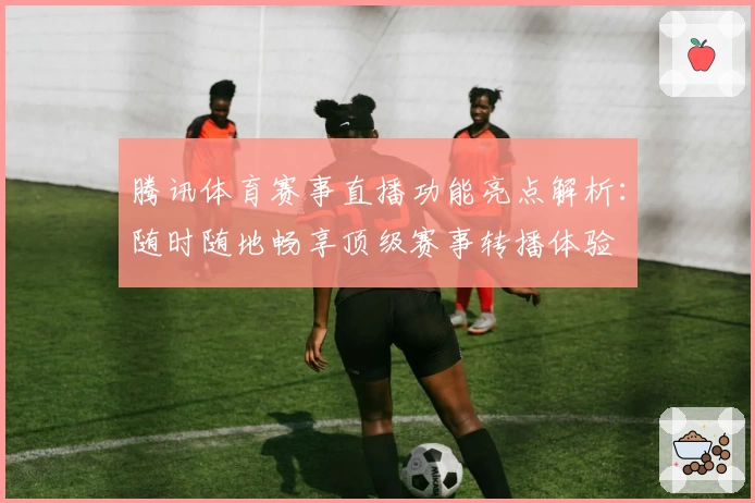 腾讯体育赛事直播功能亮点解析：随时随地畅享顶级赛事转播体验
