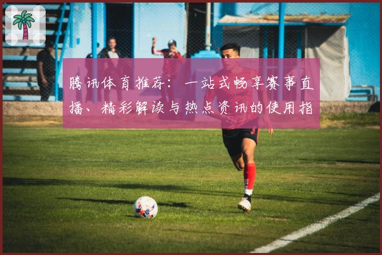 腾讯体育推荐:一站式畅享赛事直播、精彩解读与热点资讯的使用指南