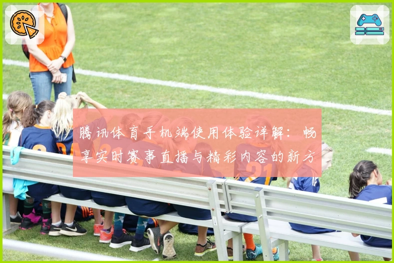 腾讯体育手机端使用体验详解：畅享实时赛事直播与精彩内容的新方式