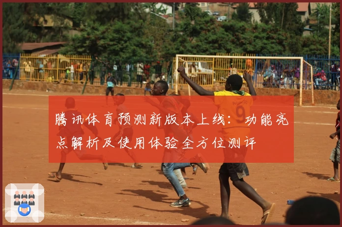 腾讯体育预测新版本上线：功能亮点解析及使用体验全方位测评