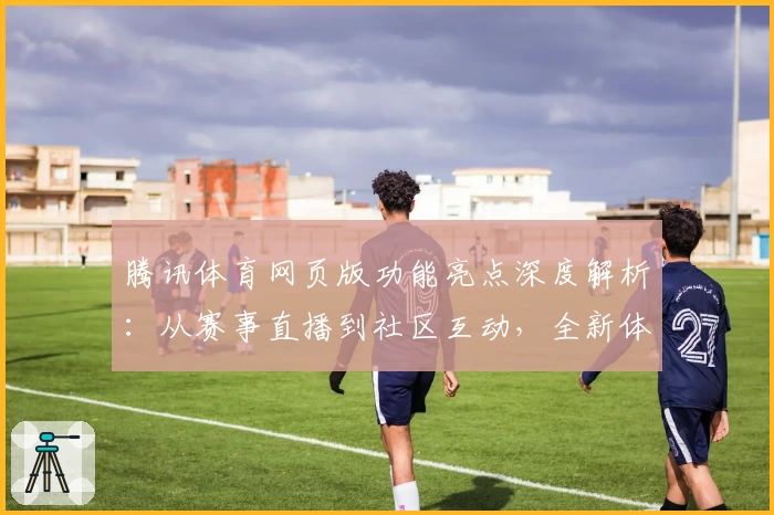 腾讯体育网页版功能亮点深度解析:从赛事直播到社区互动,全新体验揭秘