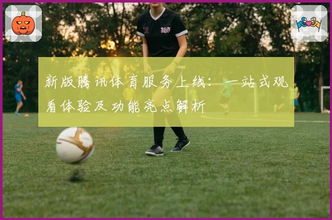 新版腾讯体育服务上线：一站式观看体验及功能亮点解析
