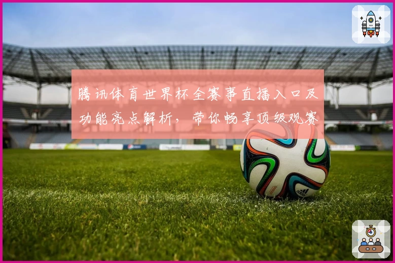 腾讯体育世界杯全赛事直播入口及功能亮点解析,带你畅享顶级观赛体验
