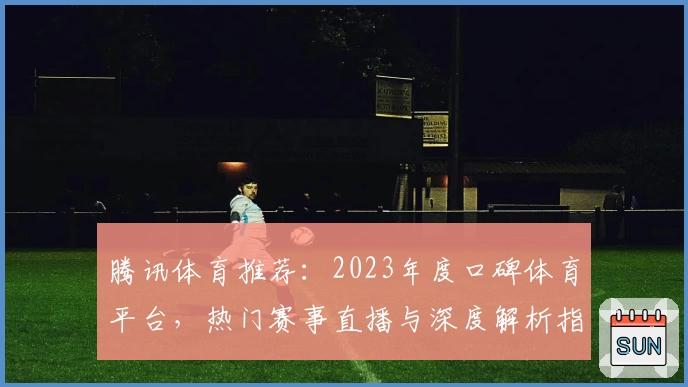 腾讯体育推荐：2023年度口碑体育平台，热门赛事直播与深度解析指南