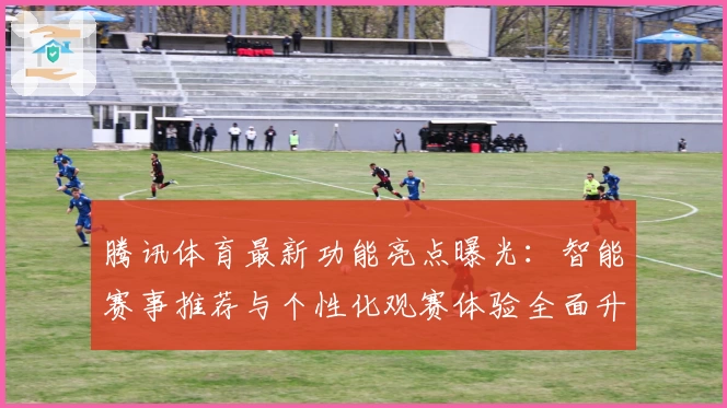 腾讯体育最新功能亮点曝光:智能赛事推荐与个性化观赛体验全面升级