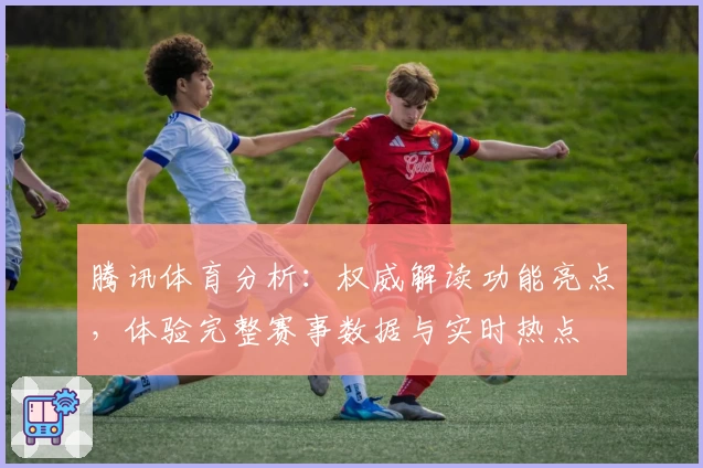 腾讯体育分析：权威解读功能亮点，体验完整赛事数据与实时热点