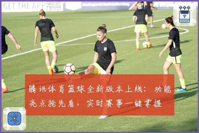 腾讯体育篮球全新版本上线：功能亮点抢先看，实时赛事一键掌握