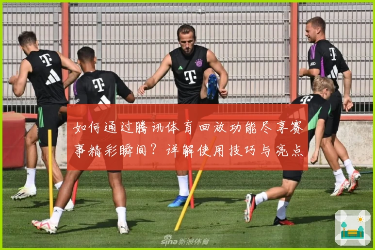 如何通过腾讯体育回放功能尽享赛事精彩瞬间?详解使用技巧与亮点功能