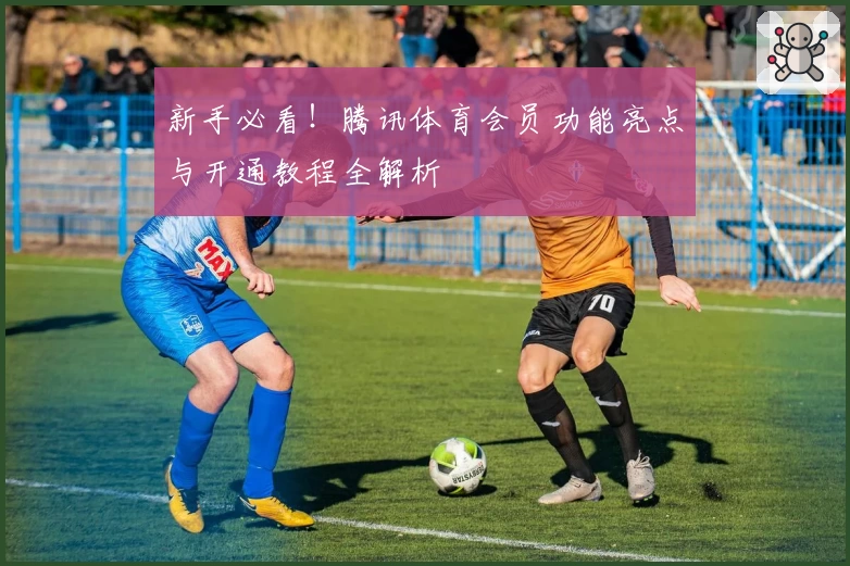 新手必看!腾讯体育会员功能亮点与开通教程全解析