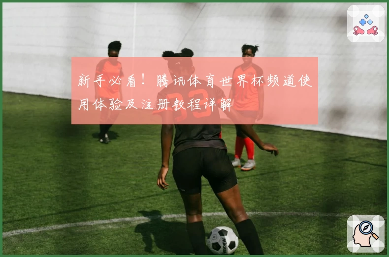 新手必看！腾讯体育世界杯频道使用体验及注册教程详解
