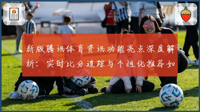 新版腾讯体育资讯功能亮点深度解析:实时比分追踪与个性化推荐如何提升观赛体验