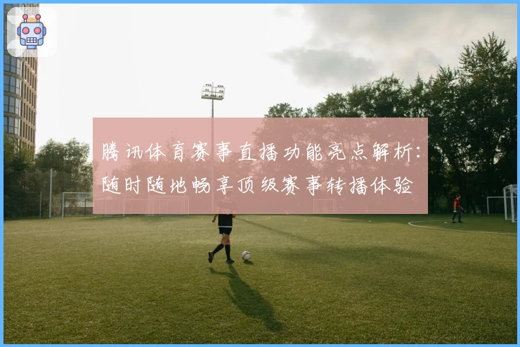 腾讯体育赛事直播功能亮点解析：随时随地畅享顶级赛事转播体验