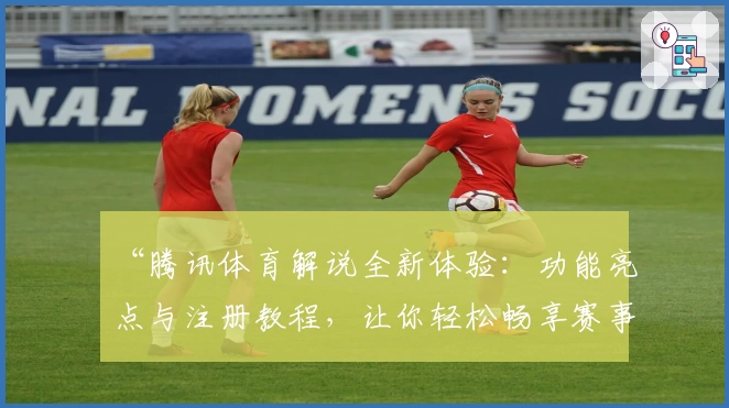 “腾讯体育解说全新体验：功能亮点与注册教程，让你轻松畅享赛事精彩”