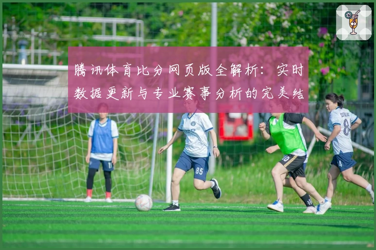 腾讯体育比分网页版全解析：实时数据更新与专业赛事分析的完美结合
