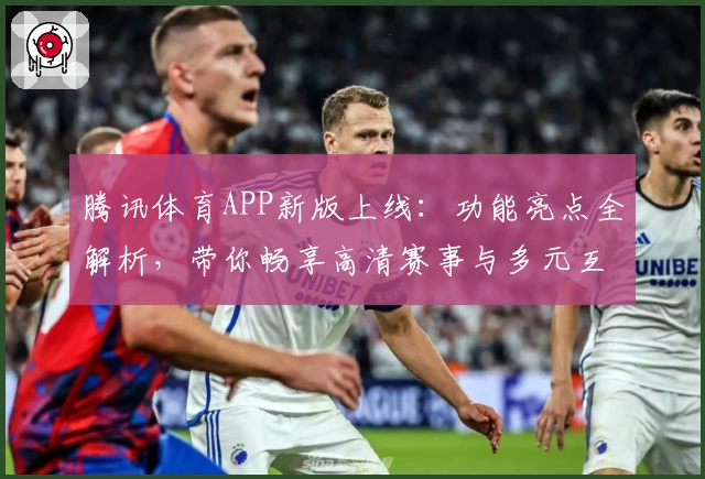 腾讯体育APP新版上线：功能亮点全解析，带你畅享高清赛事与多元互动体验