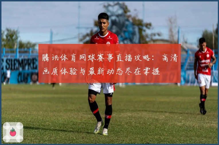 腾讯体育网球赛事直播攻略:高清画质体验与最新动态尽在掌握