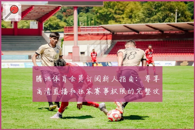 腾讯体育会员订阅新人指南:尊享高清直播和独家赛事权限的完整攻略