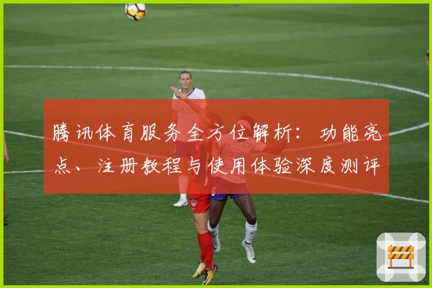 腾讯体育服务全方位解析：功能亮点、注册教程与使用体验深度测评