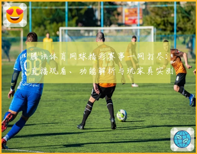 腾讯体育网球精彩赛事一网打尽：直播观看、功能解析与玩家真实测评全攻略