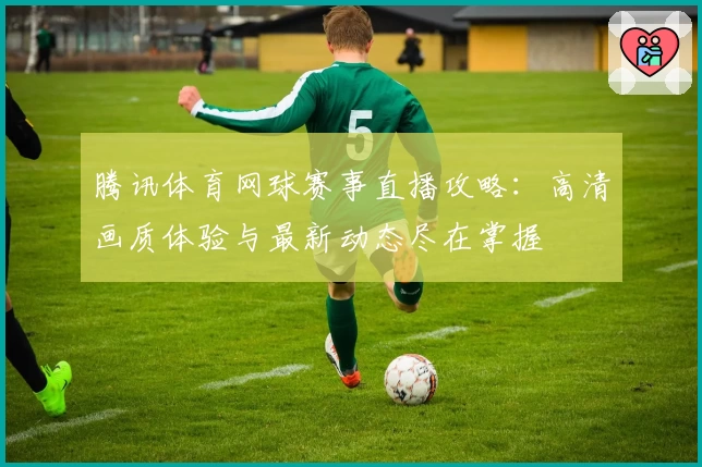 腾讯体育网球赛事直播攻略:高清画质体验与最新动态尽在掌握